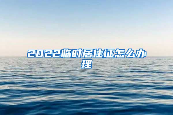 2022临时居住证怎么办理