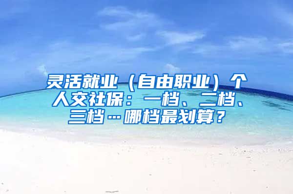 灵活就业（自由职业）个人交社保：一档、二档、三档…哪档最划算？