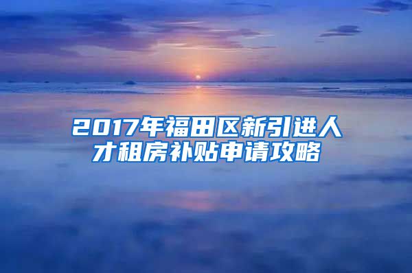 2017年福田区新引进人才租房补贴申请攻略