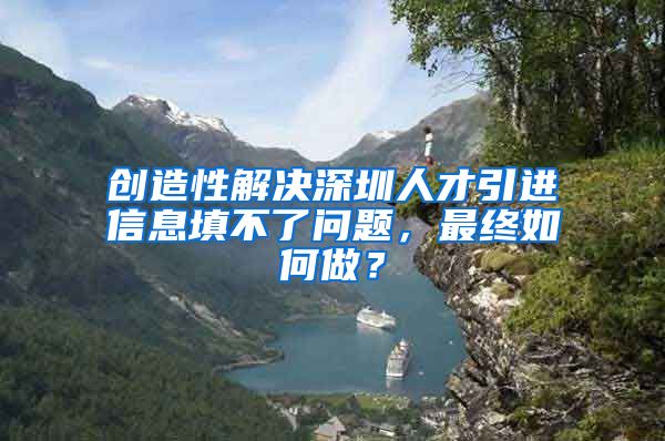 创造性解决深圳人才引进信息填不了问题，最终如何做？