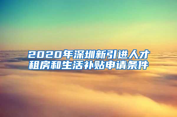 2020年深圳新引进人才租房和生活补贴申请条件