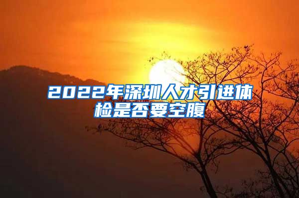 2022年深圳人才引进体检是否要空腹