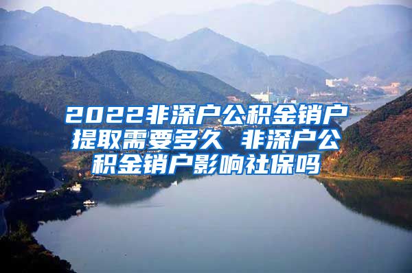 2022非深户公积金销户提取需要多久 非深户公积金销户影响社保吗