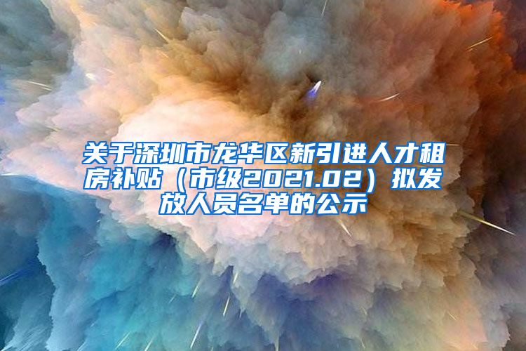 关于深圳市龙华区新引进人才租房补贴（市级2021.02）拟发放人员名单的公示