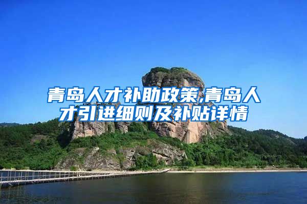 青岛人才补助政策,青岛人才引进细则及补贴详情