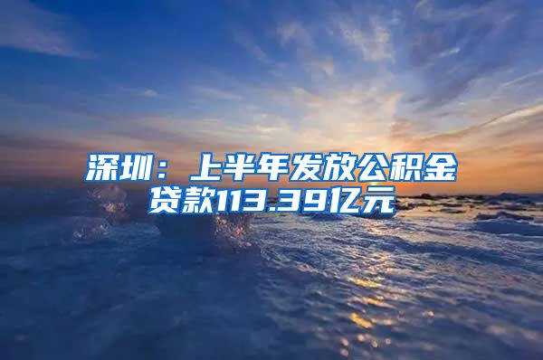 深圳：上半年发放公积金贷款113.39亿元