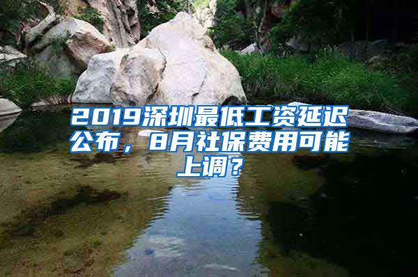 2019深圳最低工资延迟公布，8月社保费用可能上调？