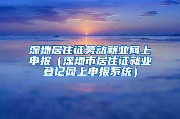 深圳居住证劳动就业网上申报（深圳市居住证就业登记网上申报系统）