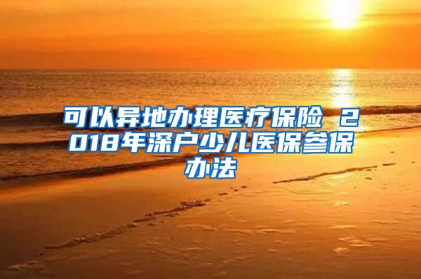 可以异地办理医疗保险 2018年深户少儿医保参保办法