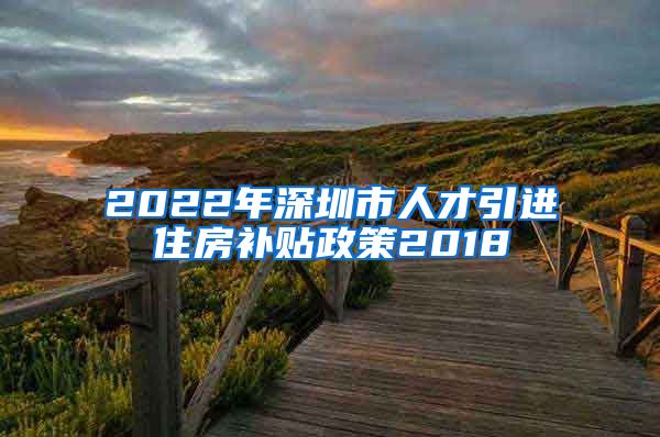 2022年深圳市人才引进住房补贴政策2018