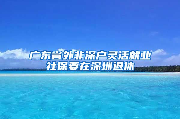 广东省外非深户灵活就业社保要在深圳退休