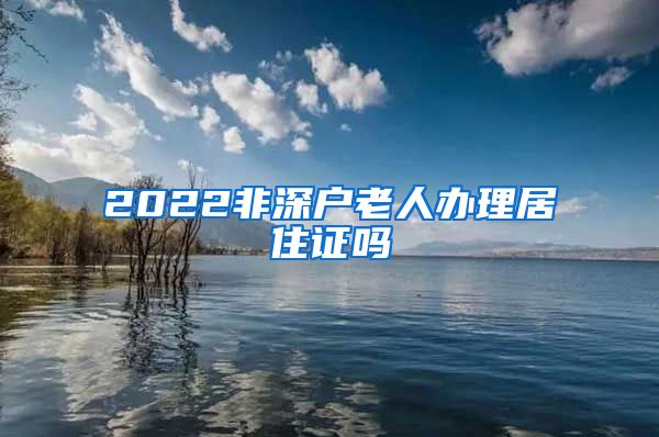 2022非深户老人办理居住证吗