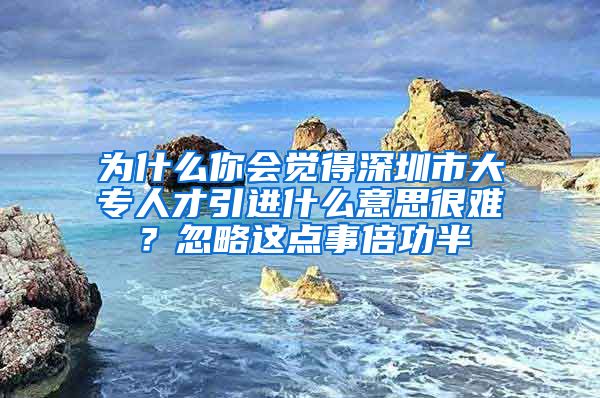 为什么你会觉得深圳市大专人才引进什么意思很难？忽略这点事倍功半