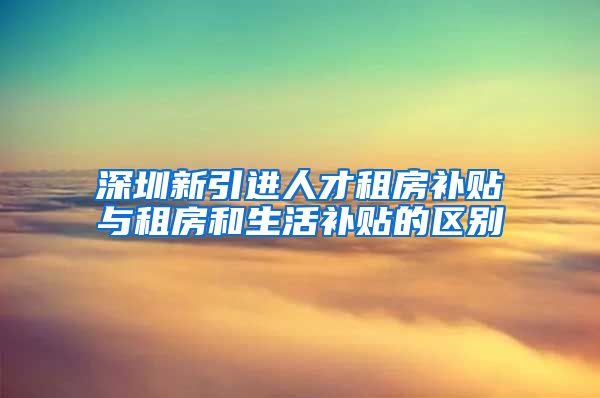 深圳新引进人才租房补贴与租房和生活补贴的区别