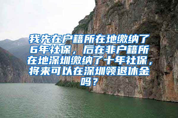 我先在户籍所在地缴纳了6年社保，后在非户籍所在地深圳缴纳了十年社保，将来可以在深圳领退休金吗？