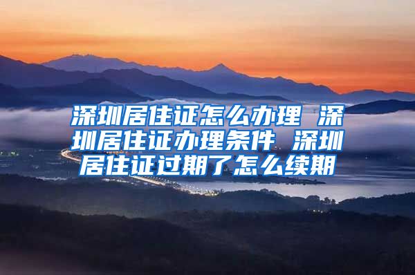 深圳居住证怎么办理 深圳居住证办理条件 深圳居住证过期了怎么续期