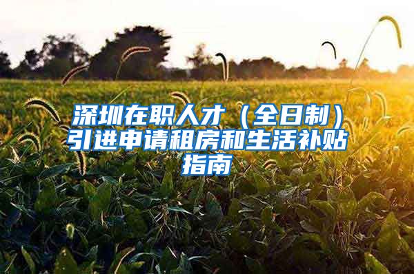 深圳在职人才（全日制）引进申请租房和生活补贴指南