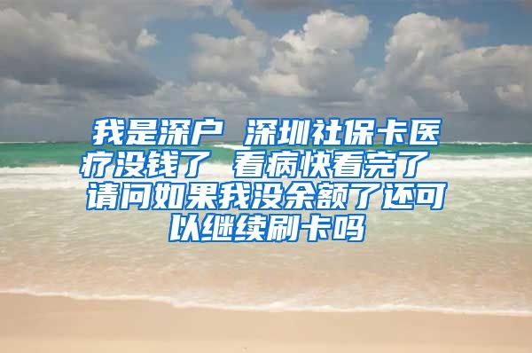 我是深户 深圳社保卡医疗没钱了 看病快看完了 请问如果我没余额了还可以继续刷卡吗