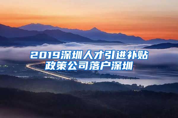 2019深圳人才引进补贴政策公司落户深圳