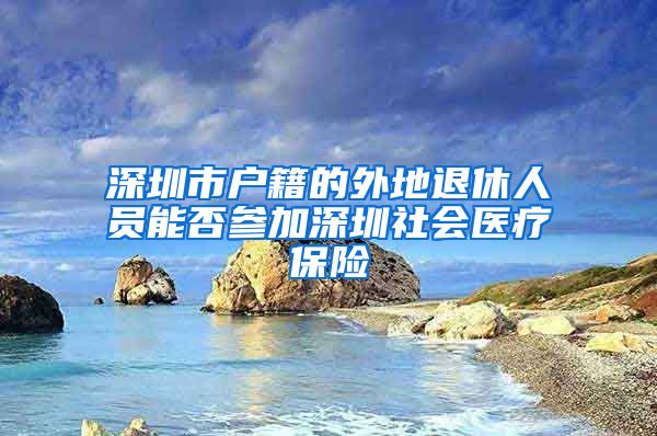 深圳市户籍的外地退休人员能否参加深圳社会医疗保险