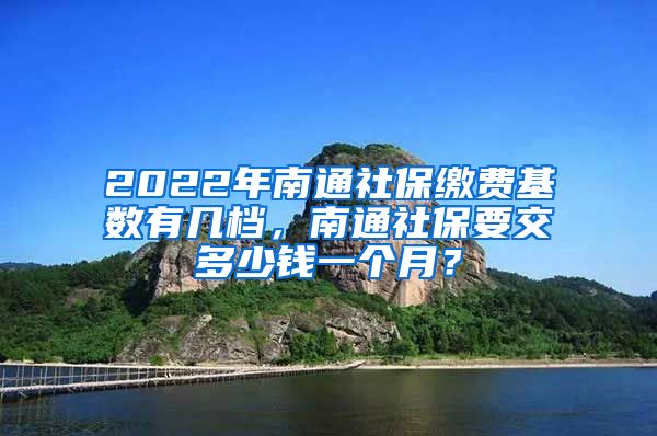 2022年南通社保缴费基数有几档，南通社保要交多少钱一个月？