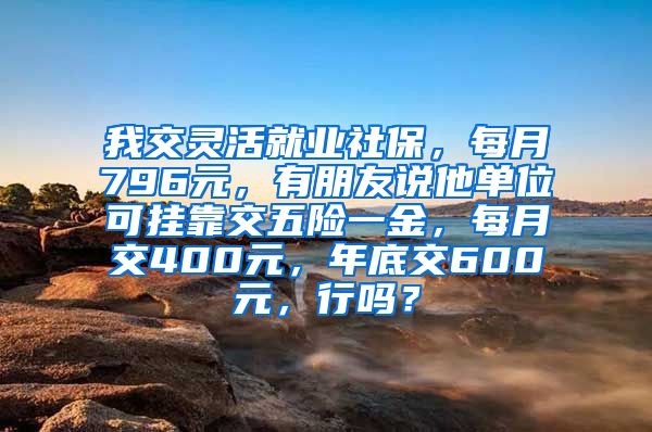 我交灵活就业社保，每月796元，有朋友说他单位可挂靠交五险一金，每月交400元，年底交600元，行吗？