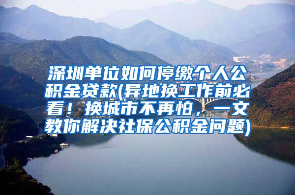 深圳单位如何停缴个人公积金贷款(异地换工作前必看！换城市不再怕，一文教你解决社保公积金问题)