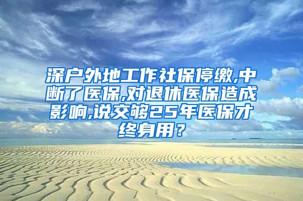 深户外地工作社保停缴,中断了医保,对退休医保造成影响,说交够25年医保才终身用？