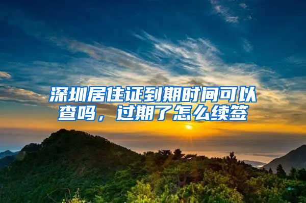 深圳居住证到期时间可以查吗，过期了怎么续签