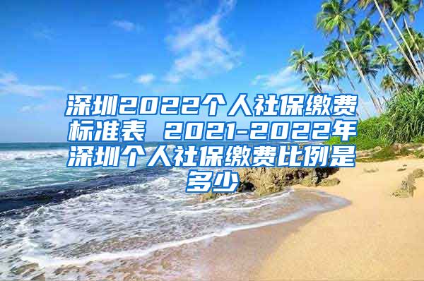 深圳2022个人社保缴费标准表 2021-2022年深圳个人社保缴费比例是多少