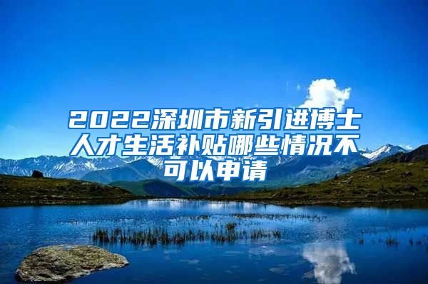 2022深圳市新引进博士人才生活补贴哪些情况不可以申请