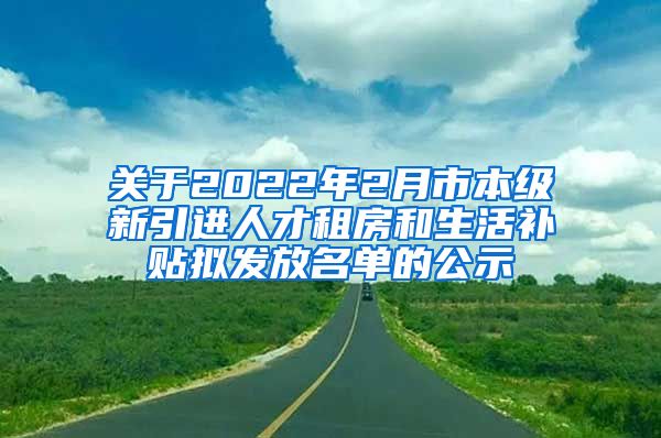 关于2022年2月市本级新引进人才租房和生活补贴拟发放名单的公示