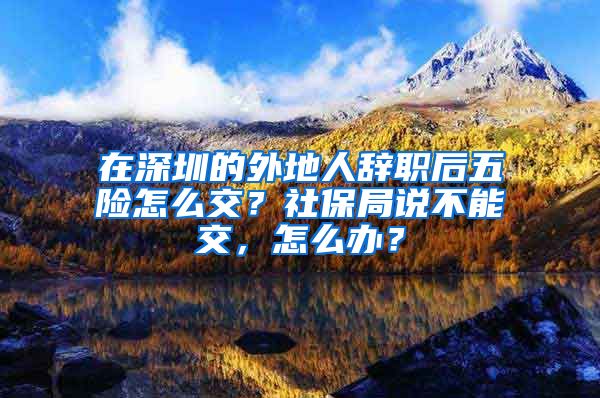 在深圳的外地人辞职后五险怎么交？社保局说不能交，怎么办？