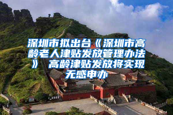 深圳市拟出台《深圳市高龄老人津贴发放管理办法》 高龄津贴发放将实现无感申办