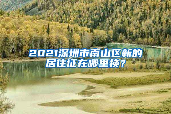 2021深圳市南山区新的居住证在哪里换？