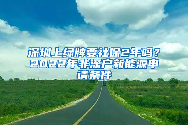 深圳上绿牌要社保2年吗？2022年非深户新能源申请条件