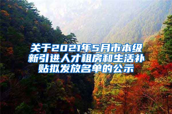 关于2021年5月市本级新引进人才租房和生活补贴拟发放名单的公示