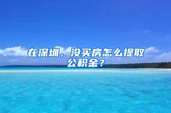 在深圳，没买房怎么提取公积金？