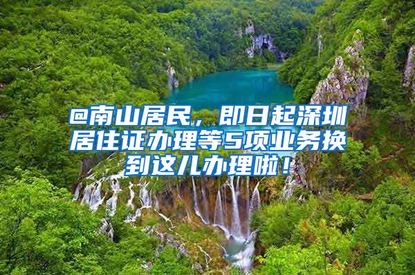 @南山居民，即日起深圳居住证办理等5项业务换到这儿办理啦！