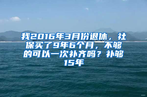 我2016年3月份退休，社保买了9年6个月，不够的可以一次补齐吗？补够15年