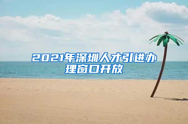 2021年深圳人才引进办理窗口开放