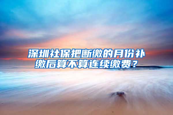 深圳社保把断缴的月份补缴后算不算连续缴费？