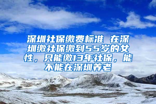 深圳社保缴费标准 在深圳缴社保缴到55岁的女性，只能缴13年社保，能不能在深圳养老