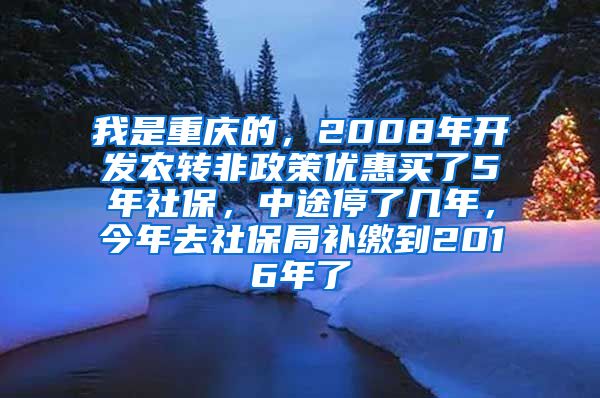 我是重庆的，2008年开发农转非政策优惠买了5年社保，中途停了几年，今年去社保局补缴到2016年了