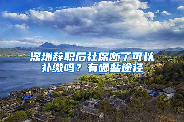 深圳辞职后社保断了可以补缴吗？有哪些途径