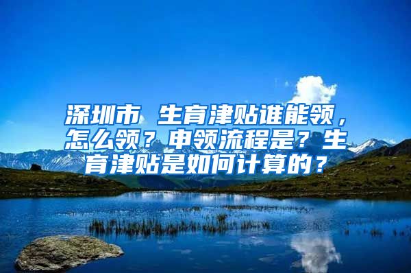 深圳市 生育津贴谁能领，怎么领？申领流程是？生育津贴是如何计算的？