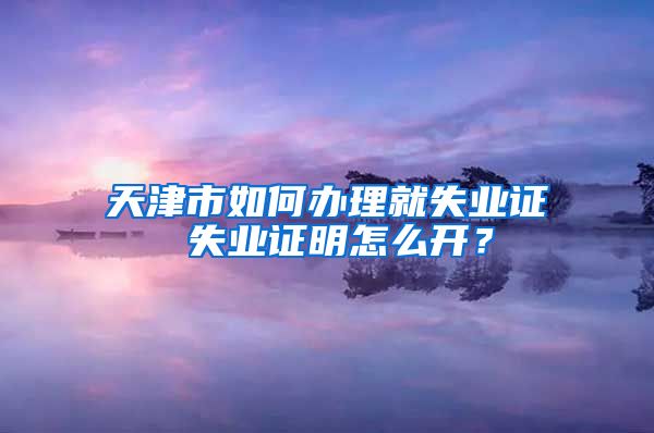 天津市如何办理就失业证 失业证明怎么开？