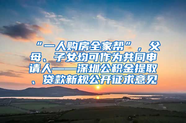 “一人购房全家帮”，父母、子女均可作为共同申请人——深圳公积金提取、贷款新规公开征求意见