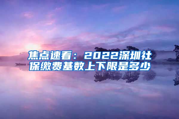 焦点速看：2022深圳社保缴费基数上下限是多少