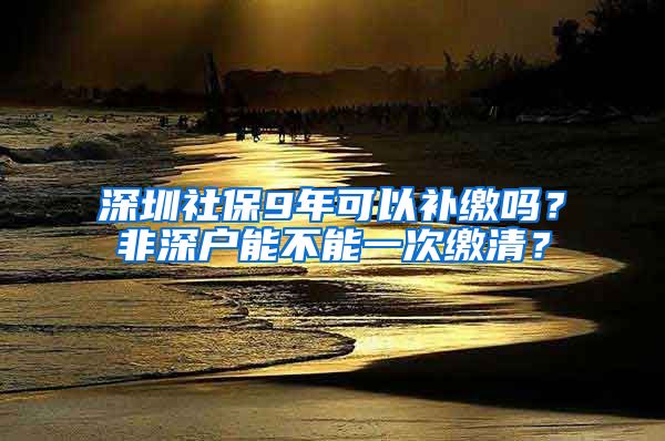 深圳社保9年可以补缴吗？非深户能不能一次缴清？